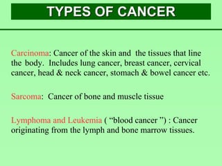 TYPES OF CANCER
Carcinoma: Cancer of the skin and the tissues that line
the body. Includes lung cancer, breast cancer, cervical
cancer, head & neck cancer, stomach & bowel cancer etc.
Sarcoma: Cancer of bone and muscle tissue
Lymphoma and Leukemia ( “blood cancer ”) : Cancer
originating from the lymph and bone marrow tissues.
 