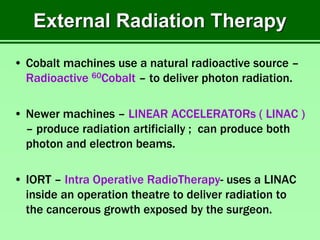 External Radiation Therapy
• Cobalt machines use a natural radioactive source –
Radioactive 60Cobalt – to deliver photon radiation.
• Newer machines – LINEAR ACCELERATORs ( LINAC )
– produce radiation artificially ; can produce both
photon and electron beams.
• IORT – Intra Operative RadioTherapy- uses a LINAC
inside an operation theatre to deliver radiation to
the cancerous growth exposed by the surgeon.
 