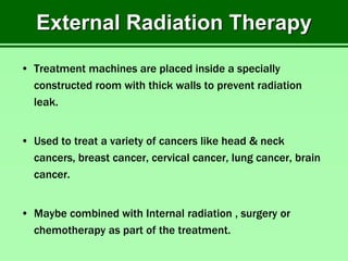External Radiation Therapy
• Treatment machines are placed inside a specially
constructed room with thick walls to prevent radiation
leak.
• Used to treat a variety of cancers like head & neck
cancers, breast cancer, cervical cancer, lung cancer, brain
cancer.
• Maybe combined with Internal radiation , surgery or
chemotherapy as part of the treatment.
 
