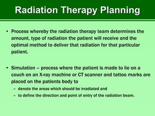 Radiation Therapy Planning
• Process whereby the radiation therapy team determines the
amount, type of radiation the patient will receive and the
optimal method to deliver that radiation for that particular
patient.
• Simulation – process where the patient is made to lie on a
couch on an X-ray machine or CT scanner and tattoo marks are
placed on the patients body to
– denote the areas which should be irradiated and
– to define the direction and point of entry of the radiation beam.
 