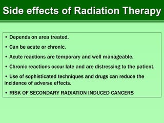 Side effects of Radiation Therapy
• Depends on area treated.
• Can be acute or chronic.
• Acute reactions are temporary and well manageable.
• Chronic reactions occur late and are distressing to the patient.
• Use of sophisticated techniques and drugs can reduce the
incidence of adverse effects.
• RISK OF SECONDARY RADIATION INDUCED CANCERS
 