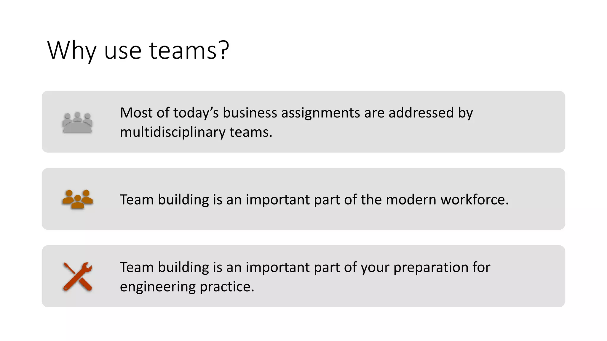 Why use teams?
Most of today’s business assignments are addressed by
multidisciplinary teams.
Team building is an important part of the modern workforce.
Team building is an important part of your preparation for
engineering practice.
 