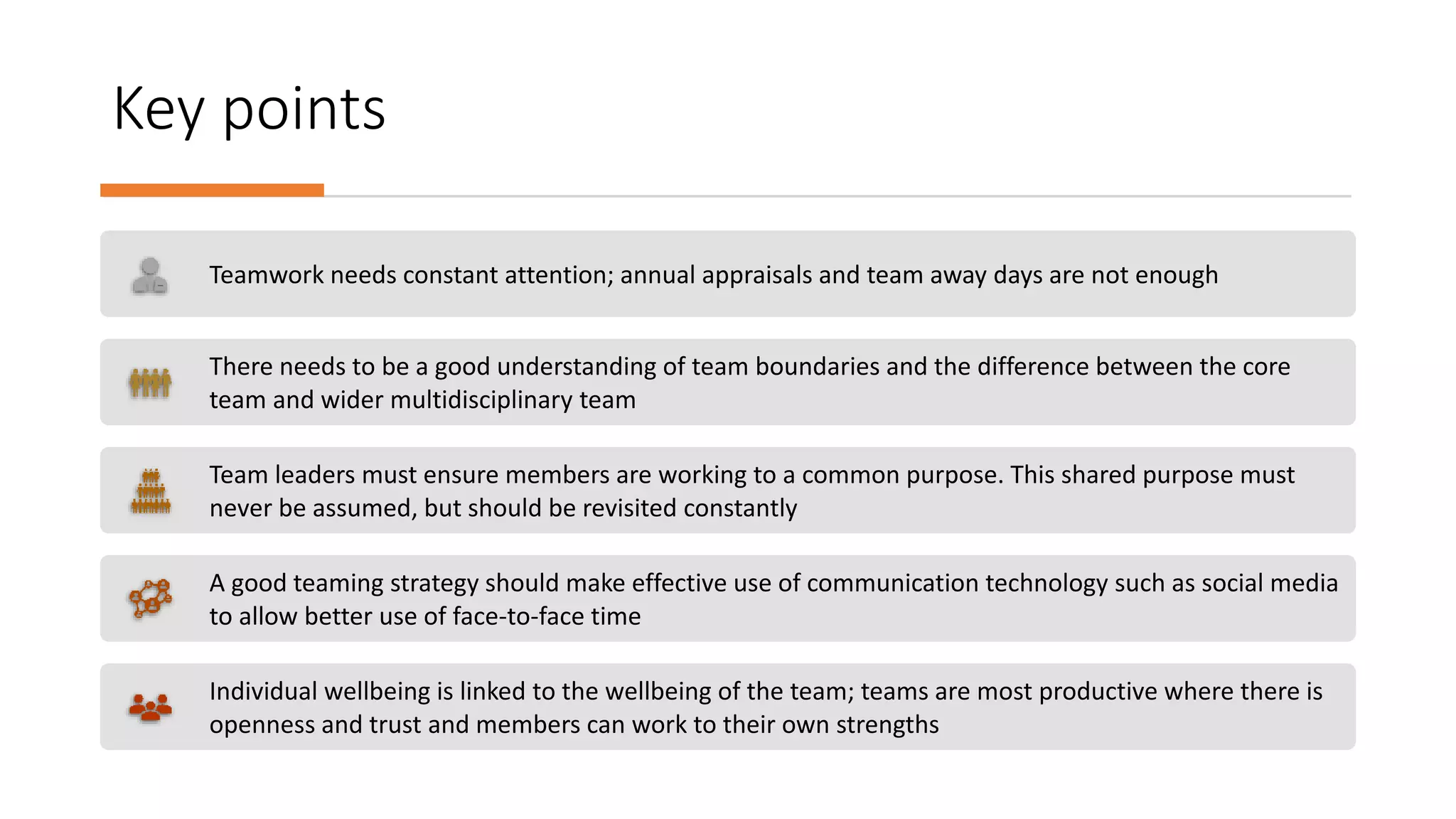 Key points
Teamwork needs constant attention; annual appraisals and team away days are not enough
There needs to be a good understanding of team boundaries and the difference between the core
team and wider multidisciplinary team
Team leaders must ensure members are working to a common purpose. This shared purpose must
never be assumed, but should be revisited constantly
A good teaming strategy should make effective use of communication technology such as social media
to allow better use of face-to-face time
Individual wellbeing is linked to the wellbeing of the team; teams are most productive where there is
openness and trust and members can work to their own strengths
 