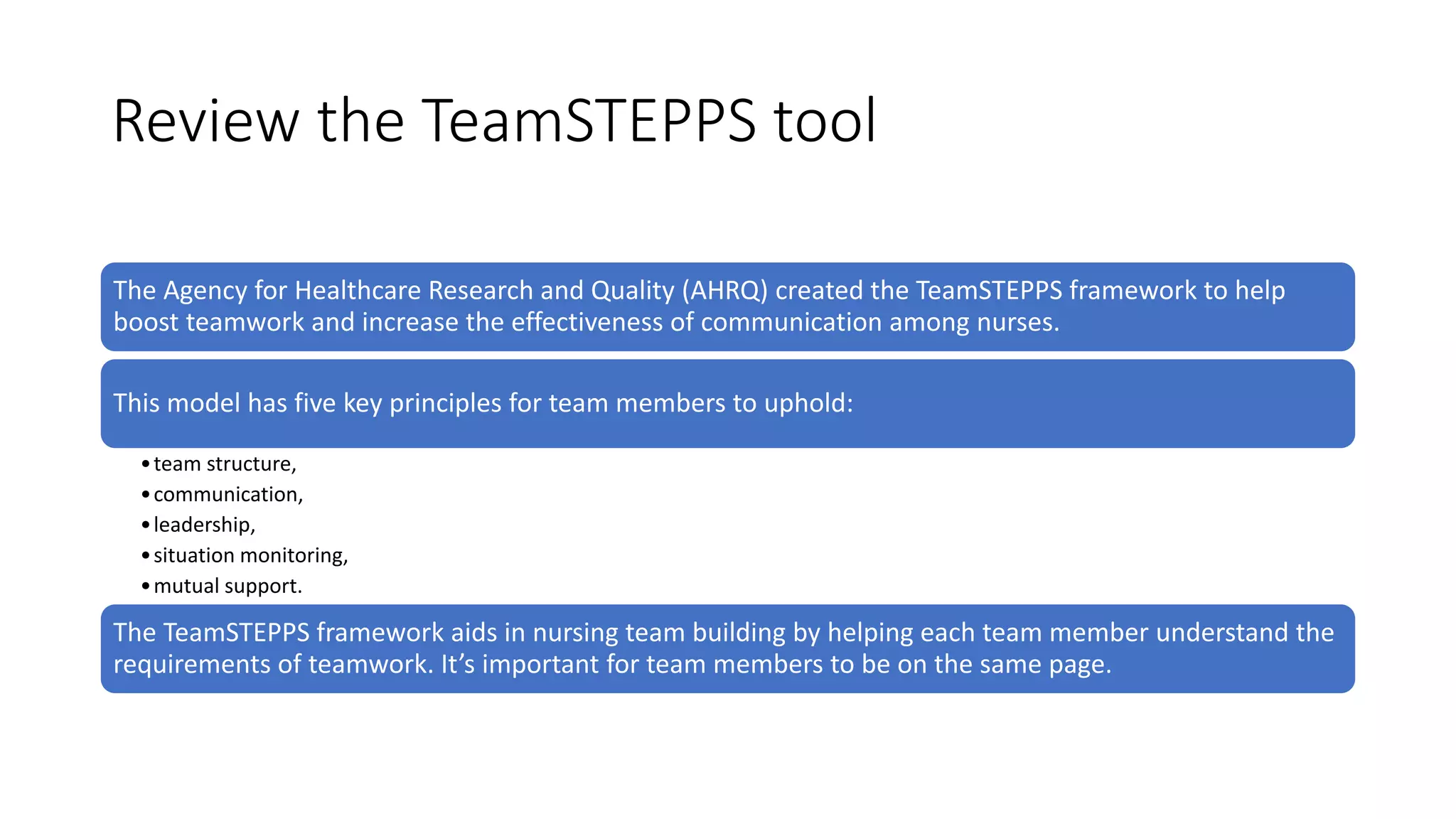 Review the TeamSTEPPS tool
The Agency for Healthcare Research and Quality (AHRQ) created the TeamSTEPPS framework to help
boost teamwork and increase the effectiveness of communication among nurses.
This model has five key principles for team members to uphold:
•team structure,
•communication,
•leadership,
•situation monitoring,
•mutual support.
The TeamSTEPPS framework aids in nursing team building by helping each team member understand the
requirements of teamwork. It’s important for team members to be on the same page.
 