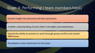 Stage 4: Performing ( team members have)
Gained insight into personal and team processes.
A better understanding of each other’s strengths and weaknesses.
Gained the ability to prevent or work through group conflict and resolve
differences.
Developed a close attachment to the team
 