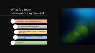 What is a team
performance Agreement
It is a contract ( deal) among team members.
It is drawn up by the team members.
It describes the group vision of the shared goals
of the team.
It describes the methods for achieving these
shared goals.
It is dynamic !
 