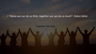 • “Alone we can do so little, together we can do so much”- Helen Keller
 