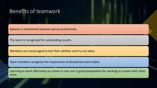 Benefits of teamwork
Balance is maintained between group productivity.
The team is recognized for outstanding results.
Members are encouraged to test their abilities and try out ideas.
Team members recognize the importance of disciplined work habits.
Learning to work effectively as a team in one unit is good preparation for working as a team with other
units.
 