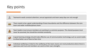 Key points
Teamwork needs constant attention; annual appraisals and team away days are not enough
There needs to be a good understanding of team boundaries and the difference between the core
team and wider multidisciplinary team
Team leaders must ensure members are working to a common purpose. This shared purpose must
never be assumed, but should be revisited constantly
A good teaming strategy should make effective use of communication technology such as social media
to allow better use of face-to-face time
Individual wellbeing is linked to the wellbeing of the team; teams are most productive where there is
openness and trust and members can work to their own strengths
 