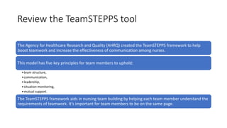 Review the TeamSTEPPS tool
The Agency for Healthcare Research and Quality (AHRQ) created the TeamSTEPPS framework to help
boost teamwork and increase the effectiveness of communication among nurses.
This model has five key principles for team members to uphold:
•team structure,
•communication,
•leadership,
•situation monitoring,
•mutual support.
The TeamSTEPPS framework aids in nursing team building by helping each team member understand the
requirements of teamwork. It’s important for team members to be on the same page.
 