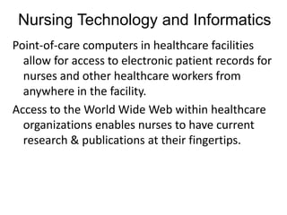 Nursing Technology and Informatics
Point-of-care computers in healthcare facilities
  allow for access to electronic patient records for
  nurses and other healthcare workers from
  anywhere in the facility.
Access to the World Wide Web within healthcare
  organizations enables nurses to have current
  research & publications at their fingertips.
 