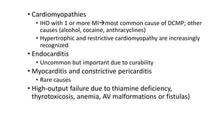 • Cardiomyopathies
• IHD with 1 or more MImost common cause of DCMP; other
causes (alcohol, cocaine, anthracyclines)
• Hypertrophic and restrictive cardiomyopathy are increasingly
recognized
• Endocarditis
• Uncommon but important due to curability
• Myocarditis and constrictive pericarditis
• Rare causes
• High-output failure due to thiamine deficiency,
thyrotoxicosis, anemia, AV malformations or fistulas)
 