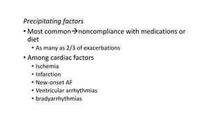 Precipitating factors
• Most commonnoncompliance with medications or
diet
• As many as 2/3 of exacerbations
• Among cardiac factors
• Ischemia
• Infarction
• New-onset AF
• Ventricular arrhythmias
• bradyarrhythmias
 