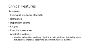 Clinical Features
Symptoms
• Exertional shortness of breath
• Orthopnea
• Dependent edema
• Fatigue
• Exercise intolerance
• Atypical symptoms
• Malaise, exhaustion, declining physical activity, delirium, irritability, sleep
disturbance, anorexia, abdominal discomfort, nausea, diarrhea
 