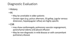 Diagnostic Evaluation
• History
• PE
• May be unreliable in older patients
• Certain signs (e.g. pulsus alternans, S3 gallop, jugular venous
distension, hepatojugular reflux) are highly specific
• CXR
• may show cardiomegaly, pulmonary vascular engorgement,
parenchymal edema and pleural effusion
• May be non-diagnostic in mild disease or with concomitant
pulmonary disease
 