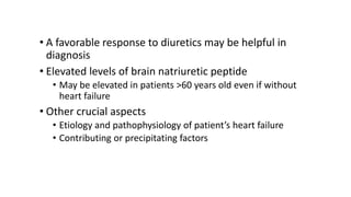 • A favorable response to diuretics may be helpful in
diagnosis
• Elevated levels of brain natriuretic peptide
• May be elevated in patients >60 years old even if without
heart failure
• Other crucial aspects
• Etiology and pathophysiology of patient’s heart failure
• Contributing or precipitating factors
 
