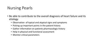 Nursing Pearls
• Be able to contribute to the overall diagnosis of heart failure and its
etiology
• Observation of typical and atypical signs and symptoms
• Picking up important points in the patient history
• Gather information on patients pharmacologic history
• Help in physical and functional assessment
• Monitor critical parameters
 
