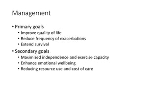 Management
• Primary goals
• Improve quality of life
• Reduce frequency of exacerbations
• Extend survival
• Secondary goals
• Maximized independence and exercise capacity
• Enhance emotional wellbeing
• Reducing resource use and cost of care
 
