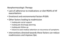 Nonpharmacologic Therapy
• Lack of adherence to medications or diet64% of HF
exacerbations
• Emotional and environmental factors26%
• Other factors leading to readmission
• Inadequate social support
• Inadequate discharge planning
• Inadequate follow-up
• Failure to seek medical attention on recurrence of symptoms
• interventions directed towards these factors can reduce
readmissions and improve QoL
 