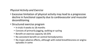 Physical Activity and Exercise
• Excessive limitation of physical activity may lead to a progressive
decline in functional capacity due to cardiovascular and muscular
deconditioning
• Structured exercise program
• In trials 4 weeks to 18 months
• Consists of primarily jogging, walking or cycling
• Benefit on exercise capacity 10-25%
• No consistent benefit on central hemodynamics
• No major adverse effects, although with noted breathlessness or angina
episodes in some
 