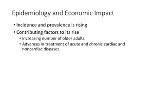 Epidemiology and Economic Impact
• Incidence and prevalence is rising
• Contributing factors to its rise
• increasing number of older adults
• Advances in treatment of acute and chronic cardiac and
noncardiac diseases
 