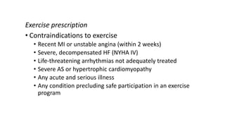 Exercise prescription
• Contraindications to exercise
• Recent MI or unstable angina (within 2 weeks)
• Severe, decompensated HF (NYHA IV)
• Life-threatening arrhythmias not adequately treated
• Severe AS or hypertrophic cardiomyopathy
• Any acute and serious illness
• Any condition precluding safe participation in an exercise
program
 