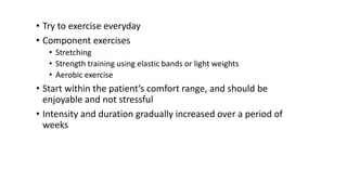 • Try to exercise everyday
• Component exercises
• Stretching
• Strength training using elastic bands or light weights
• Aerobic exercise
• Start within the patient’s comfort range, and should be
enjoyable and not stressful
• Intensity and duration gradually increased over a period of
weeks
 