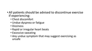• All patients should be advised to discontinue exercise
if experiencing:
• Chest discomfort
• Undue dyspnea or fatigue
• Dizziness
• Rapid or irregular heart beats
• Excessive sweating
• Any undue symptom that may suggest exercising as
unsafe
 