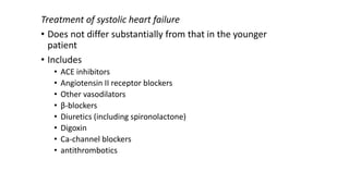 Treatment of systolic heart failure
• Does not differ substantially from that in the younger
patient
• Includes
• ACE inhibitors
• Angiotensin II receptor blockers
• Other vasodilators
• β-blockers
• Diuretics (including spironolactone)
• Digoxin
• Ca-channel blockers
• antithrombotics
 