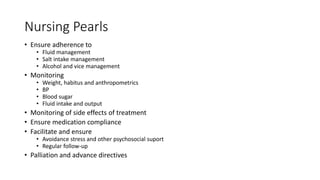 Nursing Pearls
• Ensure adherence to
• Fluid management
• Salt intake management
• Alcohol and vice management
• Monitoring
• Weight, habitus and anthropometrics
• BP
• Blood sugar
• Fluid intake and output
• Monitoring of side effects of treatment
• Ensure medication compliance
• Facilitate and ensure
• Avoidance stress and other psychosocial suport
• Regular follow-up
• Palliation and advance directives
 