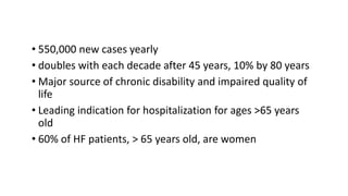 • 550,000 new cases yearly
• doubles with each decade after 45 years, 10% by 80 years
• Major source of chronic disability and impaired quality of
life
• Leading indication for hospitalization for ages >65 years
old
• 60% of HF patients, > 65 years old, are women
 