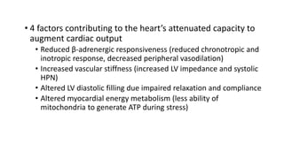 • 4 factors contributing to the heart’s attenuated capacity to
augment cardiac output
• Reduced β-adrenergic responsiveness (reduced chronotropic and
inotropic response, decreased peripheral vasodilation)
• Increased vascular stiffness (increased LV impedance and systolic
HPN)
• Altered LV diastolic filling due impaired relaxation and compliance
• Altered myocardial energy metabolism (less ability of
mitochondria to generate ATP during stress)
 