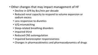 • Other changes that may impact management of HF
• Decline in GFR by 8cc/min per decade
• Reduced renal capacity to respond to volume expansion or
sodium excess
• Less responsive to diuretics
• V/Q mismatching
• Sleep-related breathing disorders
• Impaired thirst
• Reduced CNS autoregulation
• Impaired baroreceptor responsiveness
• Changes in pharmacokinetics and pharmacodynamics of drugs
 
