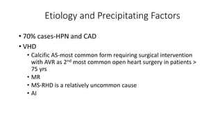 Etiology and Precipitating Factors
• 70% cases-HPN and CAD
• VHD
• Calcific AS-most common form requiring surgical intervention
with AVR as 2nd most common open heart surgery in patients >
75 yrs
• MR
• MS-RHD is a relatively uncommon cause
• AI
 