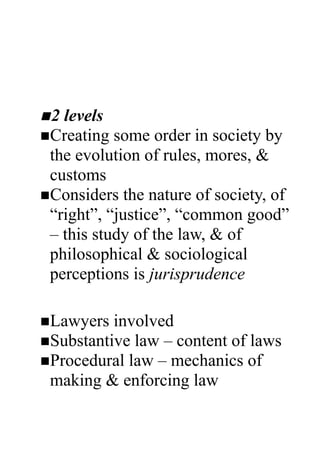 The Law
Understanding law
 n 2 levels
 nCreating  some order in society by
  the evolution of rules, mores, &
  customs
 nConsiders the nature of society, of
  “right”, “justice”, “common good”
  – this study of the law, & of
  philosophical & sociological
  perceptions is jurisprudence
2nd level
 nLawyers  involved
 nSubstantive law – content of laws
 nProcedural law – mechanics of
  making & enforcing law
  Classifications of Law
 