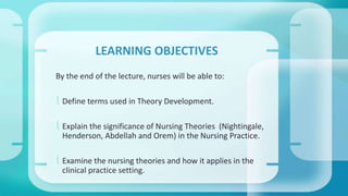 LEARNING OBJECTIVES 
By the end of the lecture, nurses will be able to: 
 Define terms used in Theory Development. 
 Explain the significance of Nursing Theories (Nightingale, 
Henderson, Abdellah and Orem) in the Nursing Practice. 
 Examine the nursing theories and how it applies in the 
clinical practice setting. 
 