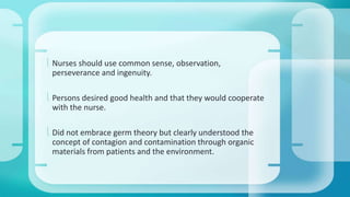  Nurses should use common sense, observation, 
perseverance and ingenuity. 
 Persons desired good health and that they would cooperate 
with the nurse. 
 Did not embrace germ theory but clearly understood the 
concept of contagion and contamination through organic 
materials from patients and the environment. 
 