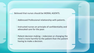  Believed that nurses should be MORAL AGENTS. 
 Addressed Professional relationship with patients. 
 Instructed nurses on principle of confidentiality and 
advocated care for the poor. 
 Patient decision making – indecision or changing the 
mind is more harmful to the patient than the patient 
having to make a decision. 
 