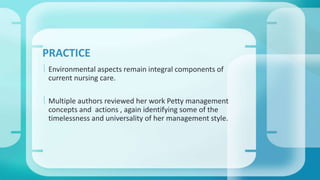 PRACTICE 
 Environmental aspects remain integral components of 
current nursing care. 
 Multiple authors reviewed her work Petty management 
concepts and actions , again identifying some of the 
timelessness and universality of her management style. 
 