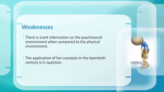 Weaknesses 
 There is scant information on the psychosocial 
environment when compared to the physical 
environment. 
 The application of her concepts in the twentieth 
century is in question. 
 