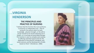 VIRGINIA 
HENDERSON 
THE PRINCIPLES AND 
PRACTICE OF NURSING 
“I believe that the function the nurse performs 
is primarily an independent one – that of 
acting for the patient when he lacks 
knowledge , physical strength, or the will to 
act for himself as he would ordinarily act in 
health, or in carrying out prescribed therapy. 
This function is seen as complex and creative, 
as offering unlimited opportunity for the 
application of the physical, biological, and 
social sciences and the development of skills 
based on them.” (Henderson, 1960) 
 
