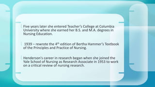  Five years later she entered Teacher’s College at Columbia 
University where she earned her B.S. and M.A. degrees in 
Nursing Education. 
 1939 – rewrote the 4th edition of Bertha Hammer’s Textbook 
of the Principles and Practice of Nursing. 
 Henderson's career in research began when she joined the 
Yale School of Nursing as Research Associate in 1953 to work 
on a critical review of nursing research. 
 