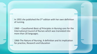  In 1955 she published the 5th edition with her own definition 
of nursing. 
 1960 – Coauthored Basic of Principles in Nursing care for the 
International Council of Nurses which was translated into 
more than 20 languages. 
 1966-The Nature of Nursing. A definition and its implication 
for practice, Research and Education 
 