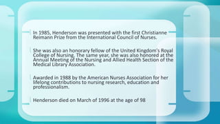  In 1985, Henderson was presented with the first Christianne 
Reimann Prize from the International Council of Nurses. 
 She was also an honorary fellow of the United Kingdom's Royal 
College of Nursing. The same year, she was also honored at the 
Annual Meeting of the Nursing and Allied Health Section of the 
Medical Library Association. 
 Awarded in 1988 by the American Nurses Association for her 
lifelong contributions to nursing research, education and 
professionalism. 
 Henderson died on March of 1996 at the age of 98 
 