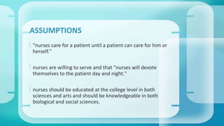 ASSUMPTIONS 
 "nurses care for a patient until a patient can care for him or 
herself." 
 nurses are willing to serve and that "nurses will devote 
themselves to the patient day and night." 
 nurses should be educated at the college level in both 
sciences and arts and should be knowledgeable in both 
biological and social sciences. 
 