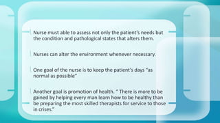  Nurse must able to assess not only the patient’s needs but 
the condition and pathological states that alters them. 
 Nurses can alter the environment whenever necessary. 
 One goal of the nurse is to keep the patient’s days “as 
normal as possible” 
 Another goal is promotion of health. “ There is more to be 
gained by helping every man learn how to be healthy than 
be preparing the most skilled therapists for service to those 
in crises.” 
 