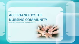ACCEPTANCE BY THE 
NURSING COMMUNITY 
Practice, Education and Research 
 