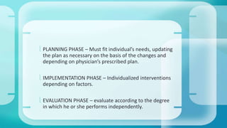  PLANNING PHASE – Must fit individual’s needs, updating 
the plan as necessary on the basis of the changes and 
depending on physician’s prescribed plan. 
 IMPLEMENTATION PHASE – Individualized interventions 
depending on factors. 
 EVALUATION PHASE – evaluate according to the degree 
in which he or she performs independently. 
 