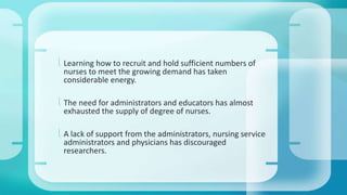  Learning how to recruit and hold sufficient numbers of 
nurses to meet the growing demand has taken 
considerable energy. 
 The need for administrators and educators has almost 
exhausted the supply of degree of nurses. 
 A lack of support from the administrators, nursing service 
administrators and physicians has discouraged 
researchers. 
 