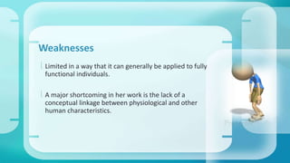 Weaknesses 
 Limited in a way that it can generally be applied to fully 
functional individuals. 
 A major shortcoming in her work is the lack of a 
conceptual linkage between physiological and other 
human characteristics. 
 